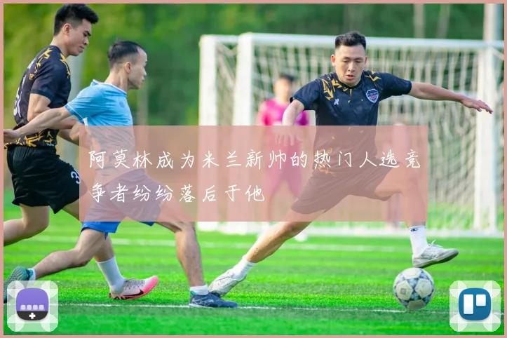 阿莫林成为米兰新帅的热门人选竞争者纷纷落后于他
