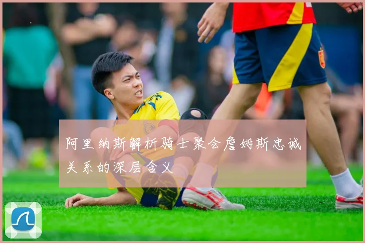 阿里纳斯解析骑士聚会詹姆斯忠诚关系的深层含义