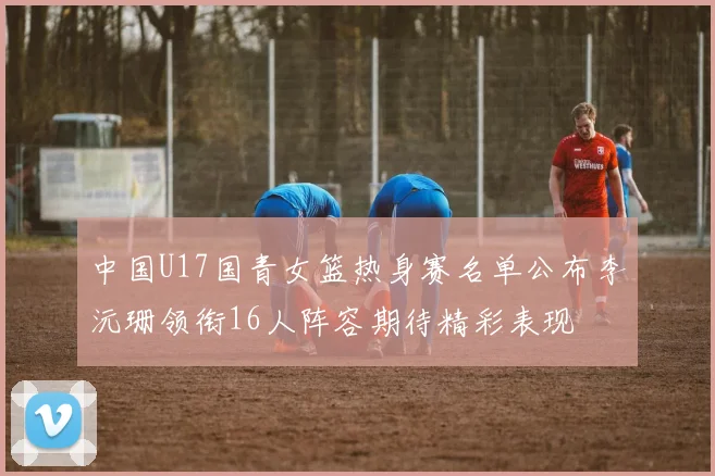 中国U17国青女篮热身赛名单公布李沅珊领衔16人阵容期待精彩表现