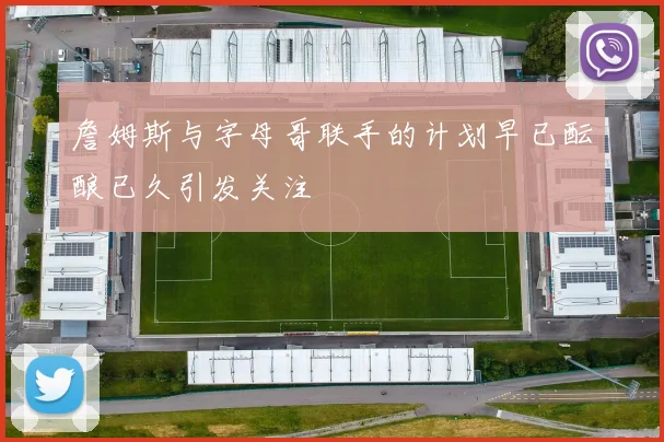 詹姆斯与字母哥联手的计划早已酝酿已久引发关注