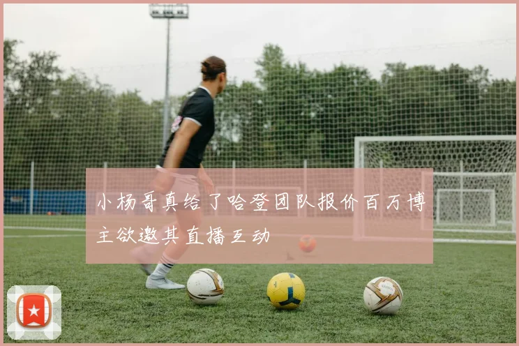小杨哥真给了哈登团队报价百万博主欲邀其直播互动