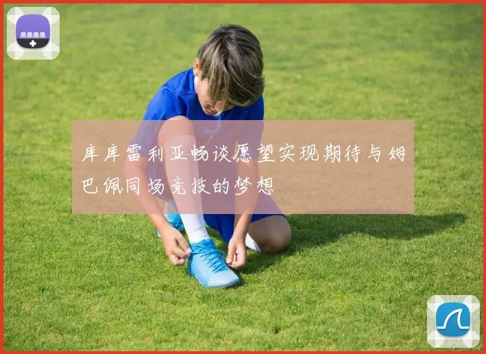 库库雷利亚畅谈愿望实现期待与姆巴佩同场竞技的梦想