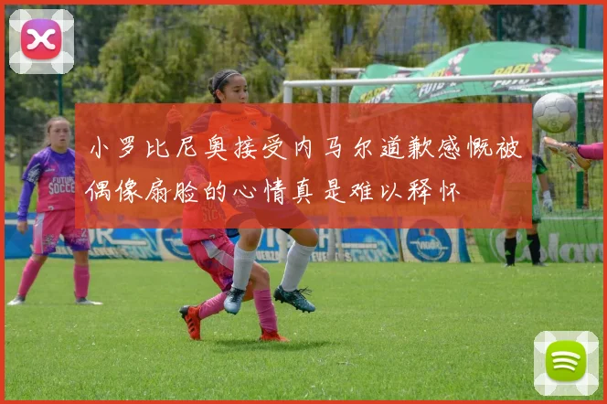 小罗比尼奥接受内马尔道歉感慨被偶像扇脸的心情真是难以释怀