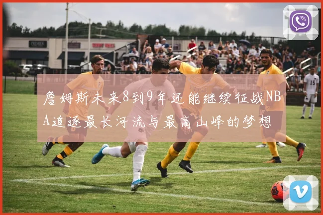 詹姆斯未来8到9年还能继续征战NBA追逐最长河流与最高山峰的梦想