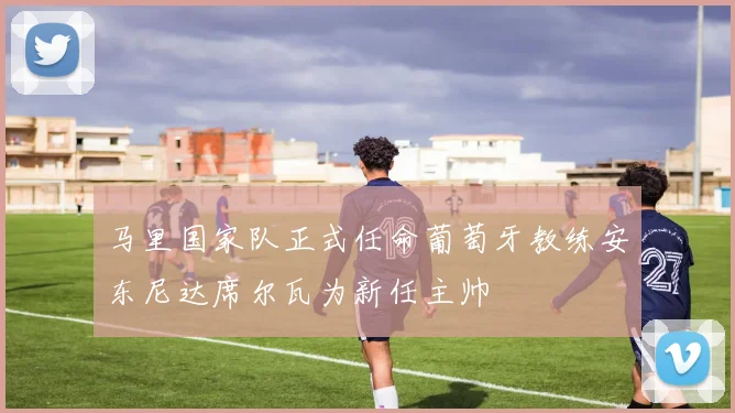 马里国家队正式任命葡萄牙教练安东尼达席尔瓦为新任主帅