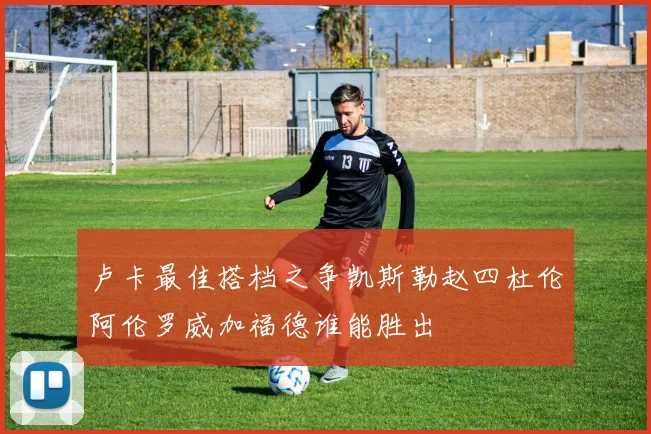 卢卡最佳搭档之争凯斯勒赵四杜伦阿伦罗威加福德谁能胜出