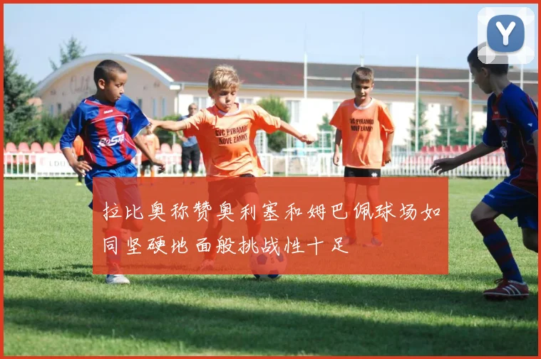 拉比奥称赞奥利塞和姆巴佩球场如同坚硬地面般挑战性十足