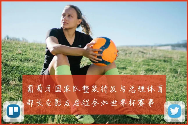 葡萄牙国家队整装待发与总理体育部长合影后启程参加世界杯赛事