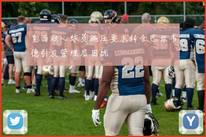 皇马核心球员施压要求转会巴尔韦德引发管理层困扰