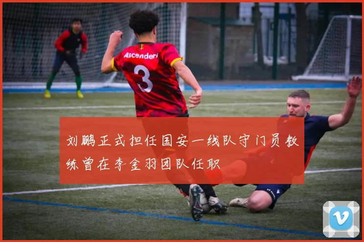 刘鹏正式担任国安一线队守门员教练曾在李金羽团队任职