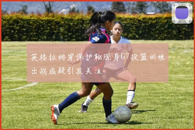 英格拉姆穿保护靴现身G7投篮训练出战成疑引发关注