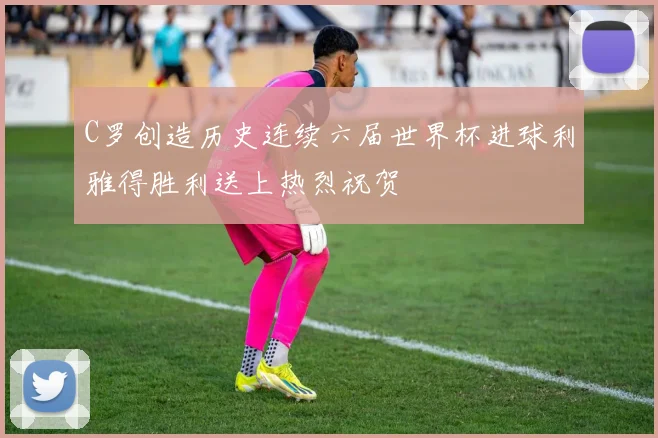 C罗创造历史连续六届世界杯进球利雅得胜利送上热烈祝贺
