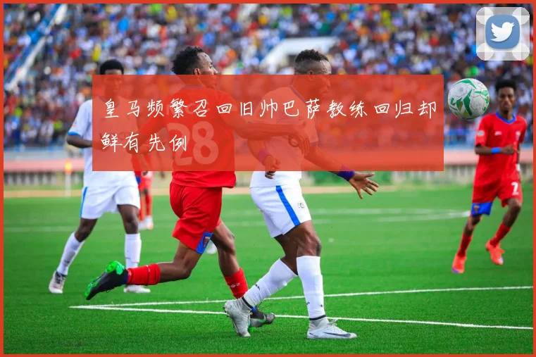 皇马频繁召回旧帅巴萨教练回归却鲜有先例