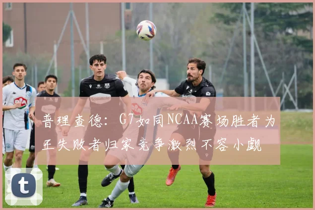 普理查德：G7如同NCAA赛场胜者为王失败者归家竞争激烈不容小觑