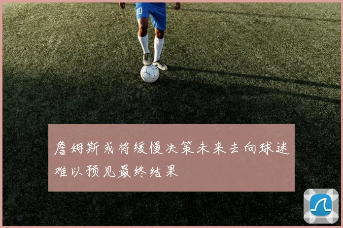 詹姆斯或将缓慢决策未来去向球迷难以预见最终结果