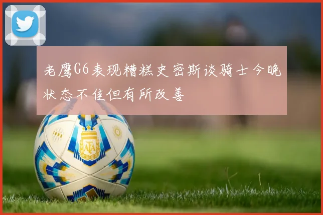 老鹰G6表现糟糕史密斯谈骑士今晚状态不佳但有所改善