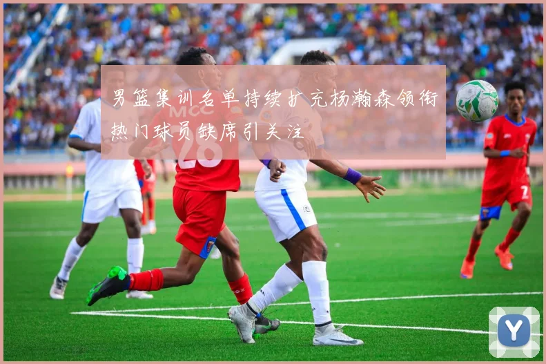 男篮集训名单持续扩充杨瀚森领衔热门球员缺席引关注
