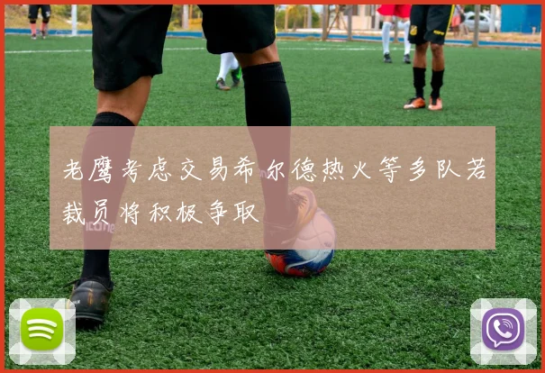 老鹰考虑交易希尔德热火等多队若裁员将积极争取