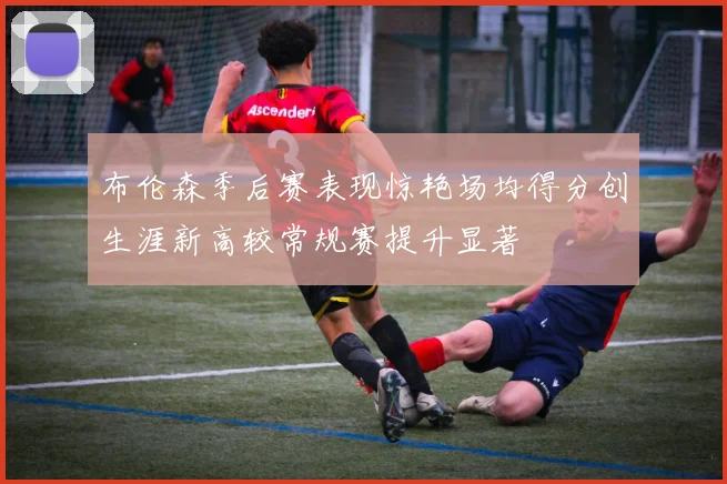 布伦森季后赛表现惊艳场均得分创生涯新高较常规赛提升显著