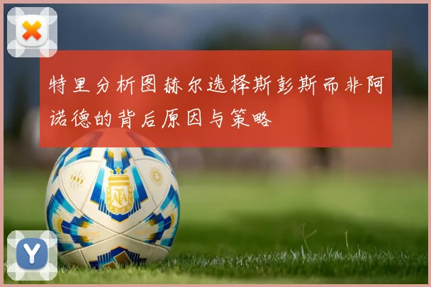 特里分析图赫尔选择斯彭斯而非阿诺德的背后原因与策略