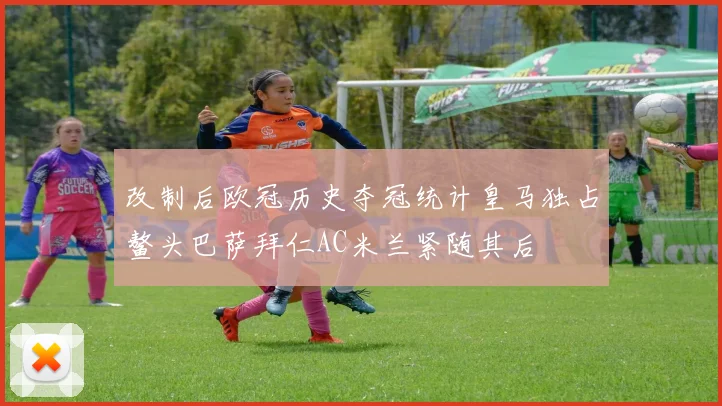 改制后欧冠历史夺冠统计皇马独占鳌头巴萨拜仁AC米兰紧随其后